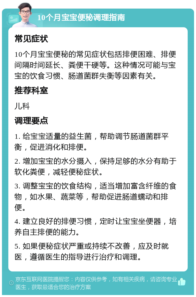 10个月宝宝便秘调理指南 常见症状 10个月宝宝便秘的常见症状包括排便困难、排便间隔时间延长、粪便干硬等。这种情况可能与宝宝的饮食习惯、肠道菌群失衡等因素有关。 推荐科室 儿科 调理要点 1. 给宝宝适量的益生菌，帮助调节肠道菌群平衡，促进消化和排便。 2. 增加宝宝的水分摄入，保持足够的水分有助于软化粪便，减轻便秘症状。 3. 调整宝宝的饮食结构，适当增加富含纤维的食物，如水果、蔬菜等，帮助促进肠道蠕动和排便。 4. 建立良好的排便习惯，定时让宝宝坐便器，培养自主排便的能力。 5. 如果便秘症状严重或持续不改善，应及时就医，遵循医生的指导进行治疗和调理。