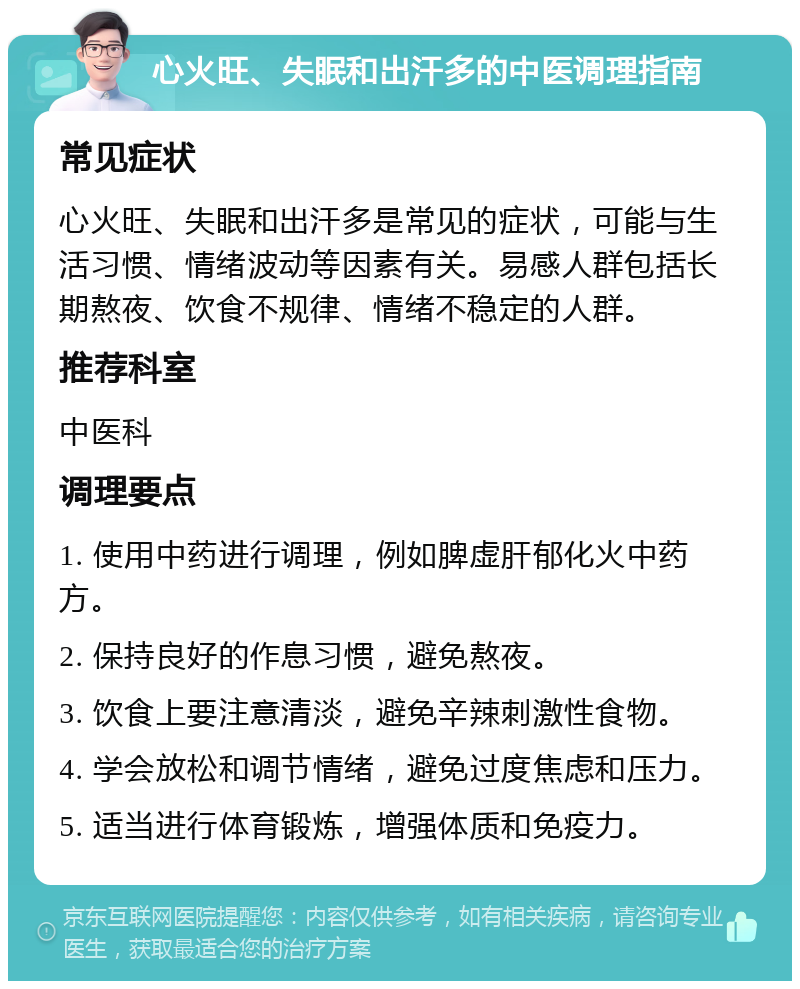 心火旺、失眠和出汗多的中医调理指南 常见症状 心火旺、失眠和出汗多是常见的症状，可能与生活习惯、情绪波动等因素有关。易感人群包括长期熬夜、饮食不规律、情绪不稳定的人群。 推荐科室 中医科 调理要点 1. 使用中药进行调理，例如脾虚肝郁化火中药方。 2. 保持良好的作息习惯，避免熬夜。 3. 饮食上要注意清淡，避免辛辣刺激性食物。 4. 学会放松和调节情绪，避免过度焦虑和压力。 5. 适当进行体育锻炼，增强体质和免疫力。