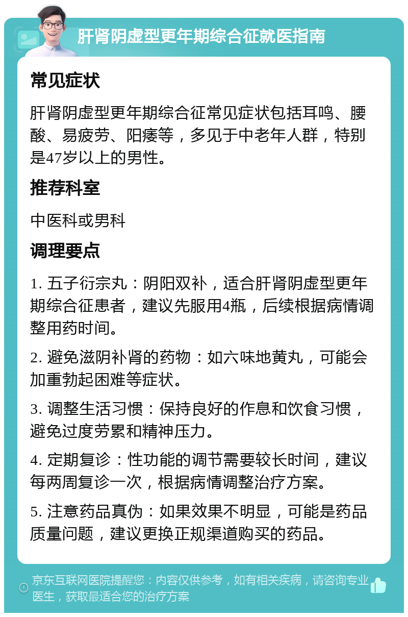 肝肾阴虚型更年期综合征就医指南 常见症状 肝肾阴虚型更年期综合征常见症状包括耳鸣、腰酸、易疲劳、阳痿等，多见于中老年人群，特别是47岁以上的男性。 推荐科室 中医科或男科 调理要点 1. 五子衍宗丸：阴阳双补，适合肝肾阴虚型更年期综合征患者，建议先服用4瓶，后续根据病情调整用药时间。 2. 避免滋阴补肾的药物：如六味地黄丸，可能会加重勃起困难等症状。 3. 调整生活习惯：保持良好的作息和饮食习惯，避免过度劳累和精神压力。 4. 定期复诊：性功能的调节需要较长时间，建议每两周复诊一次，根据病情调整治疗方案。 5. 注意药品真伪：如果效果不明显，可能是药品质量问题，建议更换正规渠道购买的药品。