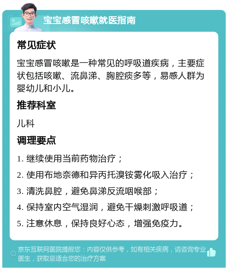 宝宝感冒咳嗽就医指南 常见症状 宝宝感冒咳嗽是一种常见的呼吸道疾病，主要症状包括咳嗽、流鼻涕、胸腔痰多等，易感人群为婴幼儿和小儿。 推荐科室 儿科 调理要点 1. 继续使用当前药物治疗； 2. 使用布地奈德和异丙托溴铵雾化吸入治疗； 3. 清洗鼻腔，避免鼻涕反流咽喉部； 4. 保持室内空气湿润，避免干燥刺激呼吸道； 5. 注意休息，保持良好心态，增强免疫力。