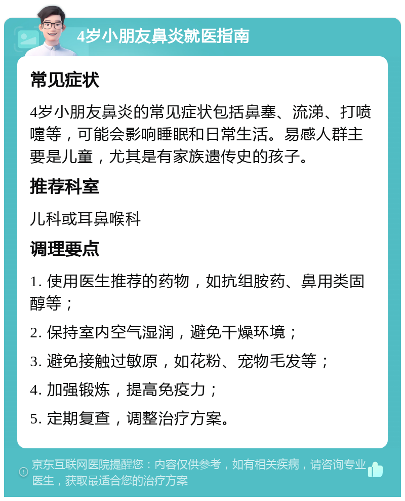 4岁小朋友鼻炎就医指南 常见症状 4岁小朋友鼻炎的常见症状包括鼻塞、流涕、打喷嚏等，可能会影响睡眠和日常生活。易感人群主要是儿童，尤其是有家族遗传史的孩子。 推荐科室 儿科或耳鼻喉科 调理要点 1. 使用医生推荐的药物，如抗组胺药、鼻用类固醇等； 2. 保持室内空气湿润，避免干燥环境； 3. 避免接触过敏原，如花粉、宠物毛发等； 4. 加强锻炼，提高免疫力； 5. 定期复查，调整治疗方案。