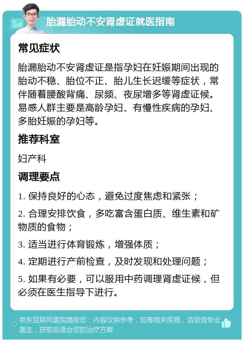 胎漏胎动不安肾虚证就医指南 常见症状 胎漏胎动不安肾虚证是指孕妇在妊娠期间出现的胎动不稳、胎位不正、胎儿生长迟缓等症状，常伴随着腰酸背痛、尿频、夜尿增多等肾虚证候。易感人群主要是高龄孕妇、有慢性疾病的孕妇、多胎妊娠的孕妇等。 推荐科室 妇产科 调理要点 1. 保持良好的心态，避免过度焦虑和紧张； 2. 合理安排饮食，多吃富含蛋白质、维生素和矿物质的食物； 3. 适当进行体育锻炼，增强体质； 4. 定期进行产前检查，及时发现和处理问题； 5. 如果有必要，可以服用中药调理肾虚证候，但必须在医生指导下进行。