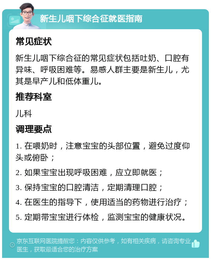 新生儿咽下综合征就医指南 常见症状 新生儿咽下综合征的常见症状包括吐奶、口腔有异味、呼吸困难等。易感人群主要是新生儿，尤其是早产儿和低体重儿。 推荐科室 儿科 调理要点 1. 在喂奶时，注意宝宝的头部位置，避免过度仰头或俯卧； 2. 如果宝宝出现呼吸困难，应立即就医； 3. 保持宝宝的口腔清洁，定期清理口腔； 4. 在医生的指导下，使用适当的药物进行治疗； 5. 定期带宝宝进行体检，监测宝宝的健康状况。