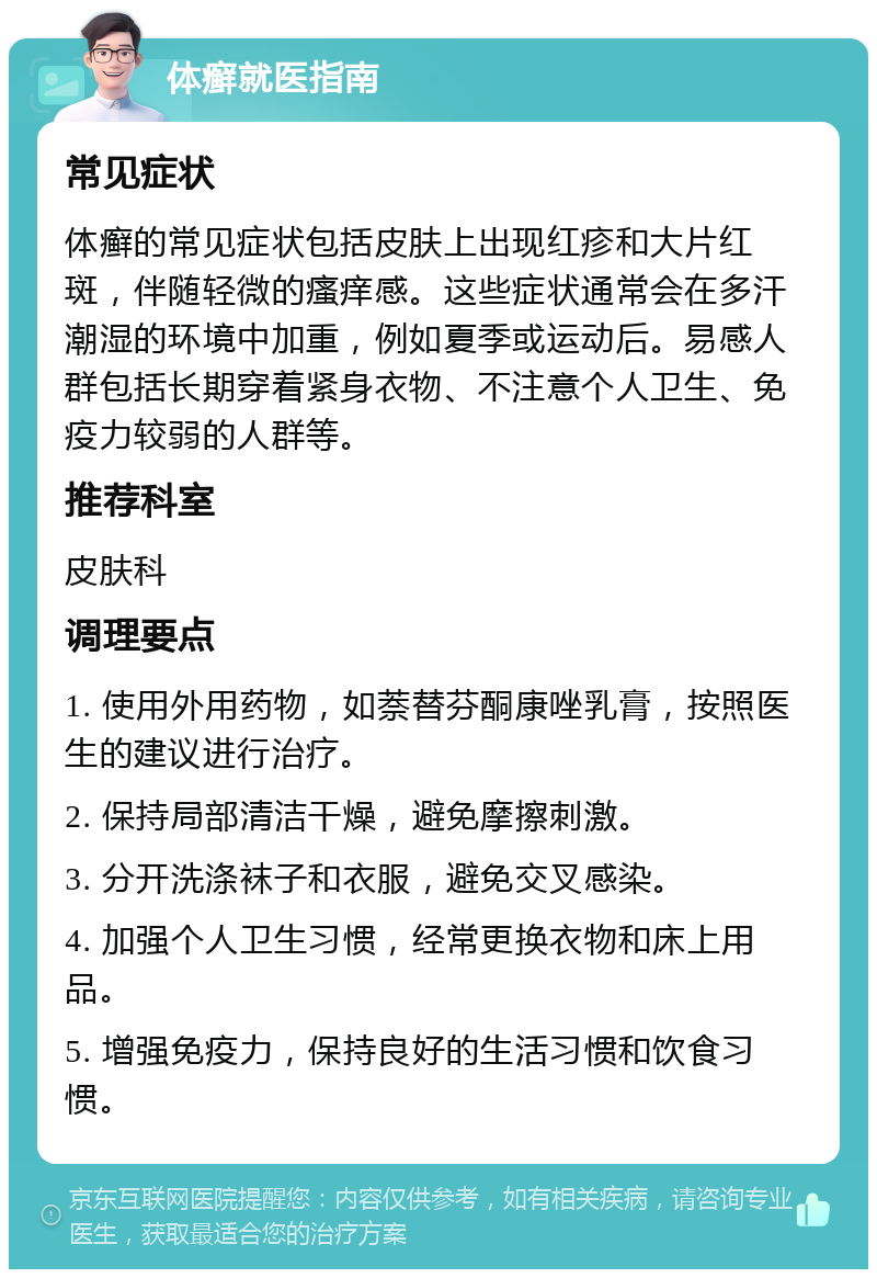 体癣就医指南 常见症状 体癣的常见症状包括皮肤上出现红疹和大片红斑，伴随轻微的瘙痒感。这些症状通常会在多汗潮湿的环境中加重，例如夏季或运动后。易感人群包括长期穿着紧身衣物、不注意个人卫生、免疫力较弱的人群等。 推荐科室 皮肤科 调理要点 1. 使用外用药物，如萘替芬酮康唑乳膏，按照医生的建议进行治疗。 2. 保持局部清洁干燥，避免摩擦刺激。 3. 分开洗涤袜子和衣服，避免交叉感染。 4. 加强个人卫生习惯，经常更换衣物和床上用品。 5. 增强免疫力，保持良好的生活习惯和饮食习惯。