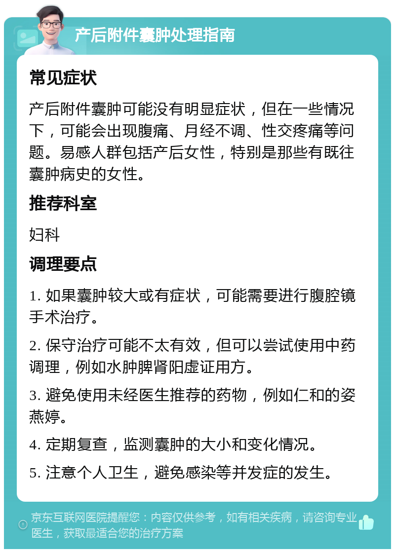 产后附件囊肿处理指南 常见症状 产后附件囊肿可能没有明显症状，但在一些情况下，可能会出现腹痛、月经不调、性交疼痛等问题。易感人群包括产后女性，特别是那些有既往囊肿病史的女性。 推荐科室 妇科 调理要点 1. 如果囊肿较大或有症状，可能需要进行腹腔镜手术治疗。 2. 保守治疗可能不太有效，但可以尝试使用中药调理，例如水肿脾肾阳虚证用方。 3. 避免使用未经医生推荐的药物，例如仁和的姿燕婷。 4. 定期复查，监测囊肿的大小和变化情况。 5. 注意个人卫生，避免感染等并发症的发生。