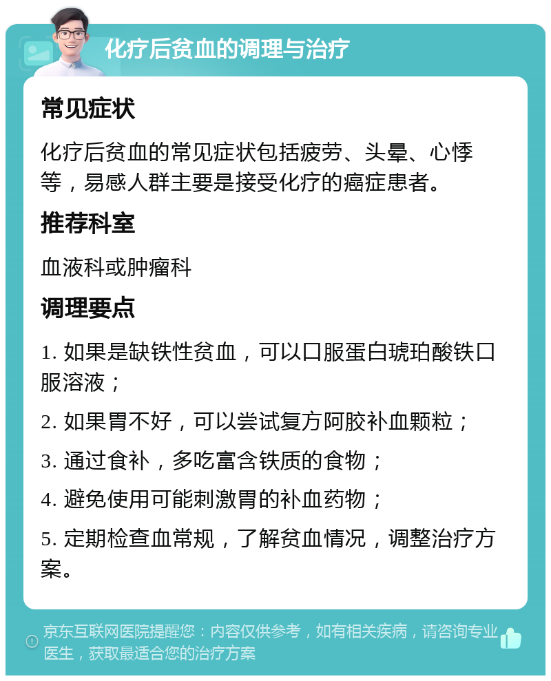 化疗后贫血的调理与治疗 常见症状 化疗后贫血的常见症状包括疲劳、头晕、心悸等，易感人群主要是接受化疗的癌症患者。 推荐科室 血液科或肿瘤科 调理要点 1. 如果是缺铁性贫血，可以口服蛋白琥珀酸铁口服溶液； 2. 如果胃不好，可以尝试复方阿胶补血颗粒； 3. 通过食补，多吃富含铁质的食物； 4. 避免使用可能刺激胃的补血药物； 5. 定期检查血常规，了解贫血情况，调整治疗方案。