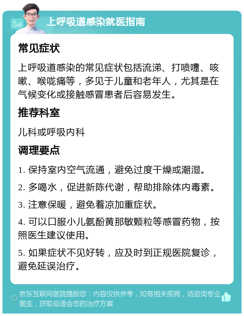 上呼吸道感染就医指南 常见症状 上呼吸道感染的常见症状包括流涕、打喷嚏、咳嗽、喉咙痛等，多见于儿童和老年人，尤其是在气候变化或接触感冒患者后容易发生。 推荐科室 儿科或呼吸内科 调理要点 1. 保持室内空气流通，避免过度干燥或潮湿。 2. 多喝水，促进新陈代谢，帮助排除体内毒素。 3. 注意保暖，避免着凉加重症状。 4. 可以口服小儿氨酚黄那敏颗粒等感冒药物，按照医生建议使用。 5. 如果症状不见好转，应及时到正规医院复诊，避免延误治疗。