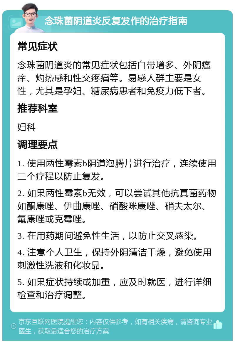 念珠菌阴道炎反复发作的治疗指南 常见症状 念珠菌阴道炎的常见症状包括白带增多、外阴瘙痒、灼热感和性交疼痛等。易感人群主要是女性，尤其是孕妇、糖尿病患者和免疫力低下者。 推荐科室 妇科 调理要点 1. 使用两性霉素b阴道泡腾片进行治疗，连续使用三个疗程以防止复发。 2. 如果两性霉素b无效，可以尝试其他抗真菌药物如酮康唑、伊曲康唑、硝酸咪康唑、硝夫太尔、氟康唑或克霉唑。 3. 在用药期间避免性生活，以防止交叉感染。 4. 注意个人卫生，保持外阴清洁干燥，避免使用刺激性洗液和化妆品。 5. 如果症状持续或加重，应及时就医，进行详细检查和治疗调整。