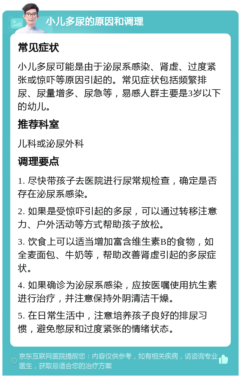 小儿多尿的原因和调理 常见症状 小儿多尿可能是由于泌尿系感染、肾虚、过度紧张或惊吓等原因引起的。常见症状包括频繁排尿、尿量增多、尿急等，易感人群主要是3岁以下的幼儿。 推荐科室 儿科或泌尿外科 调理要点 1. 尽快带孩子去医院进行尿常规检查，确定是否存在泌尿系感染。 2. 如果是受惊吓引起的多尿，可以通过转移注意力、户外活动等方式帮助孩子放松。 3. 饮食上可以适当增加富含维生素B的食物，如全麦面包、牛奶等，帮助改善肾虚引起的多尿症状。 4. 如果确诊为泌尿系感染，应按医嘱使用抗生素进行治疗，并注意保持外阴清洁干燥。 5. 在日常生活中，注意培养孩子良好的排尿习惯，避免憋尿和过度紧张的情绪状态。