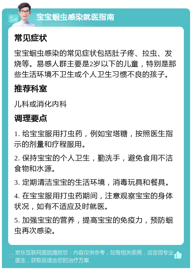 宝宝蛔虫感染就医指南 常见症状 宝宝蛔虫感染的常见症状包括肚子疼、拉虫、发烧等。易感人群主要是2岁以下的儿童，特别是那些生活环境不卫生或个人卫生习惯不良的孩子。 推荐科室 儿科或消化内科 调理要点 1. 给宝宝服用打虫药，例如宝塔糖，按照医生指示的剂量和疗程服用。 2. 保持宝宝的个人卫生，勤洗手，避免食用不洁食物和水源。 3. 定期清洁宝宝的生活环境，消毒玩具和餐具。 4. 在宝宝服用打虫药期间，注意观察宝宝的身体状况，如有不适应及时就医。 5. 加强宝宝的营养，提高宝宝的免疫力，预防蛔虫再次感染。