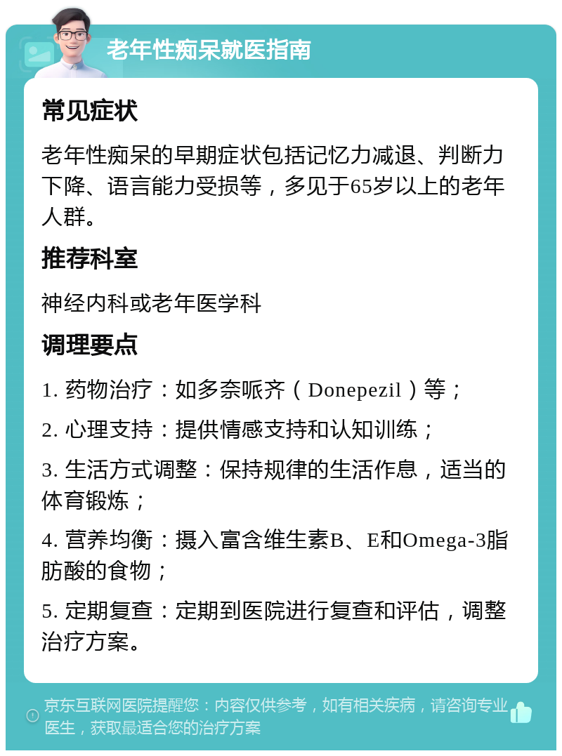 老年性痴呆就医指南 常见症状 老年性痴呆的早期症状包括记忆力减退、判断力下降、语言能力受损等，多见于65岁以上的老年人群。 推荐科室 神经内科或老年医学科 调理要点 1. 药物治疗：如多奈哌齐（Donepezil）等； 2. 心理支持：提供情感支持和认知训练； 3. 生活方式调整：保持规律的生活作息，适当的体育锻炼； 4. 营养均衡：摄入富含维生素B、E和Omega-3脂肪酸的食物； 5. 定期复查：定期到医院进行复查和评估，调整治疗方案。