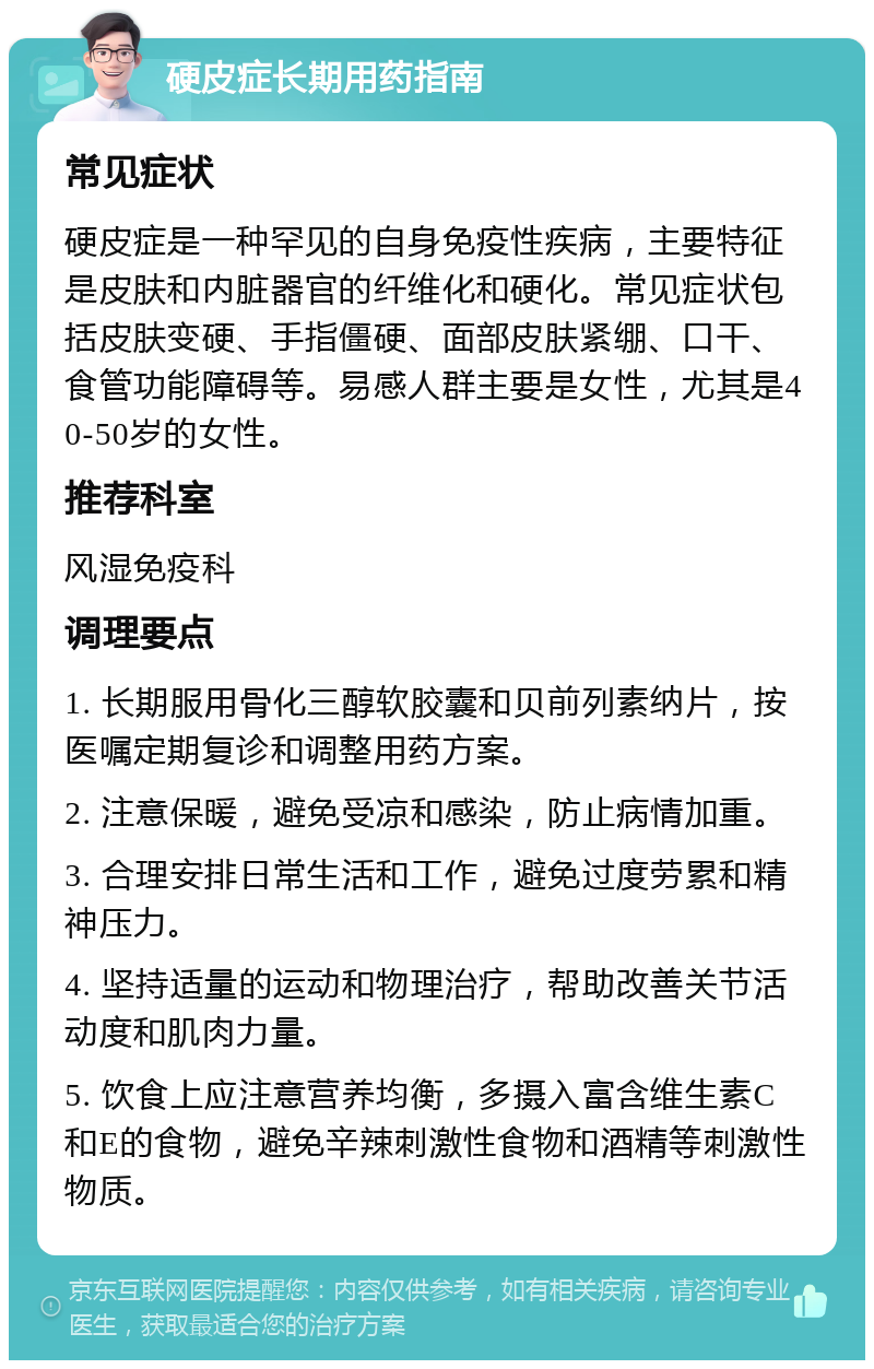 硬皮症长期用药指南 常见症状 硬皮症是一种罕见的自身免疫性疾病，主要特征是皮肤和内脏器官的纤维化和硬化。常见症状包括皮肤变硬、手指僵硬、面部皮肤紧绷、口干、食管功能障碍等。易感人群主要是女性，尤其是40-50岁的女性。 推荐科室 风湿免疫科 调理要点 1. 长期服用骨化三醇软胶囊和贝前列素纳片，按医嘱定期复诊和调整用药方案。 2. 注意保暖，避免受凉和感染，防止病情加重。 3. 合理安排日常生活和工作，避免过度劳累和精神压力。 4. 坚持适量的运动和物理治疗，帮助改善关节活动度和肌肉力量。 5. 饮食上应注意营养均衡，多摄入富含维生素C和E的食物，避免辛辣刺激性食物和酒精等刺激性物质。