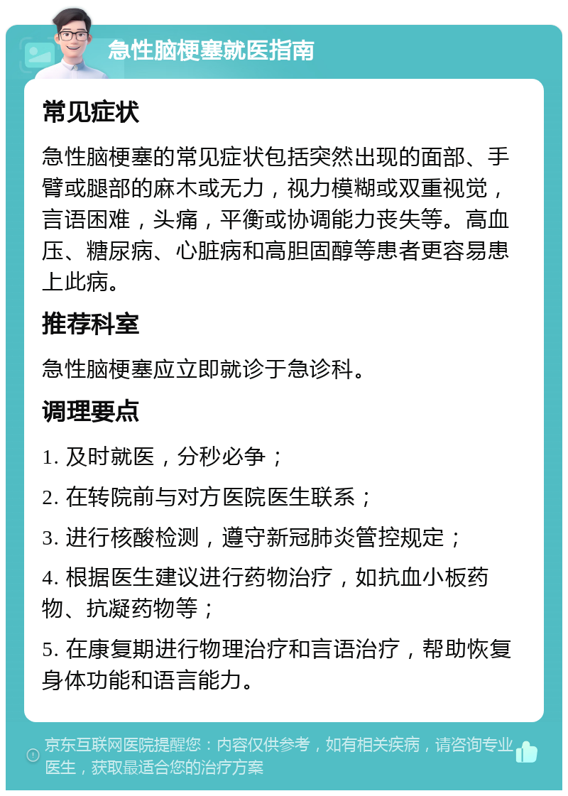 急性脑梗塞就医指南 常见症状 急性脑梗塞的常见症状包括突然出现的面部、手臂或腿部的麻木或无力，视力模糊或双重视觉，言语困难，头痛，平衡或协调能力丧失等。高血压、糖尿病、心脏病和高胆固醇等患者更容易患上此病。 推荐科室 急性脑梗塞应立即就诊于急诊科。 调理要点 1. 及时就医，分秒必争； 2. 在转院前与对方医院医生联系； 3. 进行核酸检测，遵守新冠肺炎管控规定； 4. 根据医生建议进行药物治疗，如抗血小板药物、抗凝药物等； 5. 在康复期进行物理治疗和言语治疗，帮助恢复身体功能和语言能力。