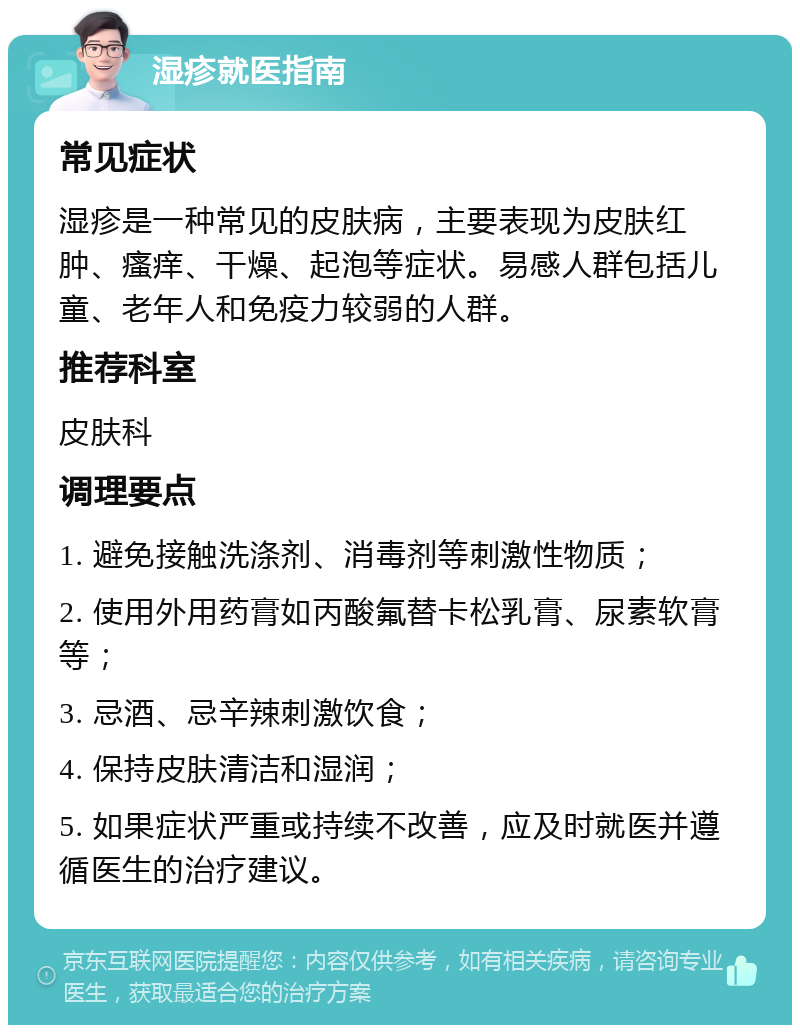 湿疹就医指南 常见症状 湿疹是一种常见的皮肤病，主要表现为皮肤红肿、瘙痒、干燥、起泡等症状。易感人群包括儿童、老年人和免疫力较弱的人群。 推荐科室 皮肤科 调理要点 1. 避免接触洗涤剂、消毒剂等刺激性物质； 2. 使用外用药膏如丙酸氟替卡松乳膏、尿素软膏等； 3. 忌酒、忌辛辣刺激饮食； 4. 保持皮肤清洁和湿润； 5. 如果症状严重或持续不改善，应及时就医并遵循医生的治疗建议。