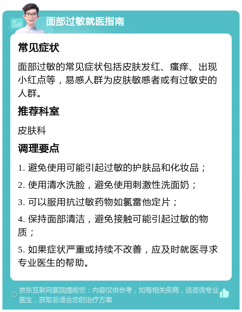 面部过敏就医指南 常见症状 面部过敏的常见症状包括皮肤发红、瘙痒、出现小红点等，易感人群为皮肤敏感者或有过敏史的人群。 推荐科室 皮肤科 调理要点 1. 避免使用可能引起过敏的护肤品和化妆品； 2. 使用清水洗脸，避免使用刺激性洗面奶； 3. 可以服用抗过敏药物如氯雷他定片； 4. 保持面部清洁，避免接触可能引起过敏的物质； 5. 如果症状严重或持续不改善，应及时就医寻求专业医生的帮助。