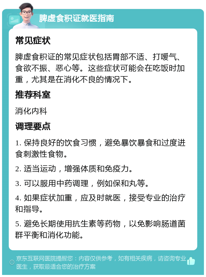 脾虚食积证就医指南 常见症状 脾虚食积证的常见症状包括胃部不适、打嗳气、食欲不振、恶心等。这些症状可能会在吃饭时加重，尤其是在消化不良的情况下。 推荐科室 消化内科 调理要点 1. 保持良好的饮食习惯，避免暴饮暴食和过度进食刺激性食物。 2. 适当运动，增强体质和免疫力。 3. 可以服用中药调理，例如保和丸等。 4. 如果症状加重，应及时就医，接受专业的治疗和指导。 5. 避免长期使用抗生素等药物，以免影响肠道菌群平衡和消化功能。