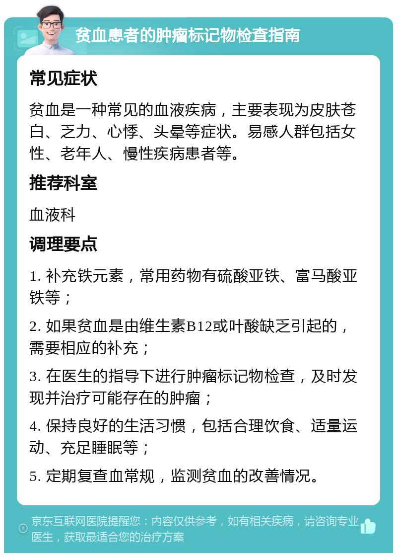 贫血患者的肿瘤标记物检查指南 常见症状 贫血是一种常见的血液疾病，主要表现为皮肤苍白、乏力、心悸、头晕等症状。易感人群包括女性、老年人、慢性疾病患者等。 推荐科室 血液科 调理要点 1. 补充铁元素，常用药物有硫酸亚铁、富马酸亚铁等； 2. 如果贫血是由维生素B12或叶酸缺乏引起的，需要相应的补充； 3. 在医生的指导下进行肿瘤标记物检查，及时发现并治疗可能存在的肿瘤； 4. 保持良好的生活习惯，包括合理饮食、适量运动、充足睡眠等； 5. 定期复查血常规，监测贫血的改善情况。