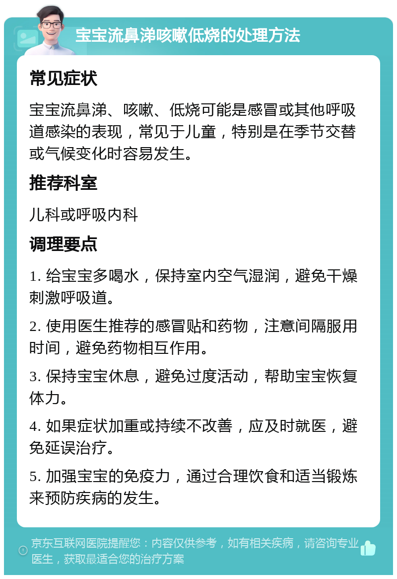 宝宝流鼻涕咳嗽低烧的处理方法 常见症状 宝宝流鼻涕、咳嗽、低烧可能是感冒或其他呼吸道感染的表现，常见于儿童，特别是在季节交替或气候变化时容易发生。 推荐科室 儿科或呼吸内科 调理要点 1. 给宝宝多喝水，保持室内空气湿润，避免干燥刺激呼吸道。 2. 使用医生推荐的感冒贴和药物，注意间隔服用时间，避免药物相互作用。 3. 保持宝宝休息，避免过度活动，帮助宝宝恢复体力。 4. 如果症状加重或持续不改善，应及时就医，避免延误治疗。 5. 加强宝宝的免疫力，通过合理饮食和适当锻炼来预防疾病的发生。