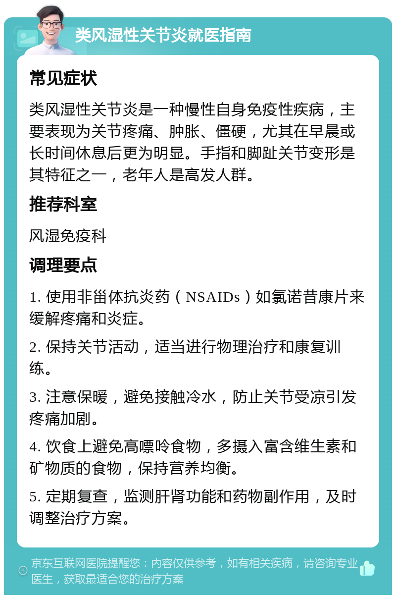 类风湿性关节炎就医指南 常见症状 类风湿性关节炎是一种慢性自身免疫性疾病，主要表现为关节疼痛、肿胀、僵硬，尤其在早晨或长时间休息后更为明显。手指和脚趾关节变形是其特征之一，老年人是高发人群。 推荐科室 风湿免疫科 调理要点 1. 使用非甾体抗炎药（NSAIDs）如氯诺昔康片来缓解疼痛和炎症。 2. 保持关节活动，适当进行物理治疗和康复训练。 3. 注意保暖，避免接触冷水，防止关节受凉引发疼痛加剧。 4. 饮食上避免高嘌呤食物，多摄入富含维生素和矿物质的食物，保持营养均衡。 5. 定期复查，监测肝肾功能和药物副作用，及时调整治疗方案。