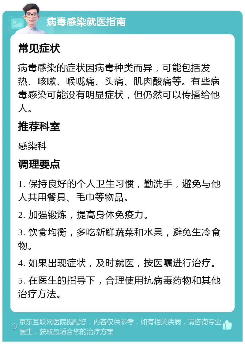 病毒感染就医指南 常见症状 病毒感染的症状因病毒种类而异，可能包括发热、咳嗽、喉咙痛、头痛、肌肉酸痛等。有些病毒感染可能没有明显症状，但仍然可以传播给他人。 推荐科室 感染科 调理要点 1. 保持良好的个人卫生习惯，勤洗手，避免与他人共用餐具、毛巾等物品。 2. 加强锻炼，提高身体免疫力。 3. 饮食均衡，多吃新鲜蔬菜和水果，避免生冷食物。 4. 如果出现症状，及时就医，按医嘱进行治疗。 5. 在医生的指导下，合理使用抗病毒药物和其他治疗方法。