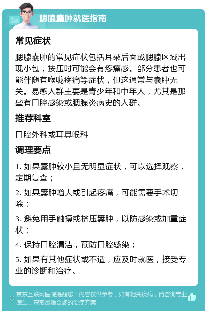 腮腺囊肿就医指南 常见症状 腮腺囊肿的常见症状包括耳朵后面或腮腺区域出现小包，按压时可能会有疼痛感。部分患者也可能伴随有喉咙疼痛等症状，但这通常与囊肿无关。易感人群主要是青少年和中年人，尤其是那些有口腔感染或腮腺炎病史的人群。 推荐科室 口腔外科或耳鼻喉科 调理要点 1. 如果囊肿较小且无明显症状，可以选择观察，定期复查； 2. 如果囊肿增大或引起疼痛，可能需要手术切除； 3. 避免用手触摸或挤压囊肿，以防感染或加重症状； 4. 保持口腔清洁，预防口腔感染； 5. 如果有其他症状或不适，应及时就医，接受专业的诊断和治疗。