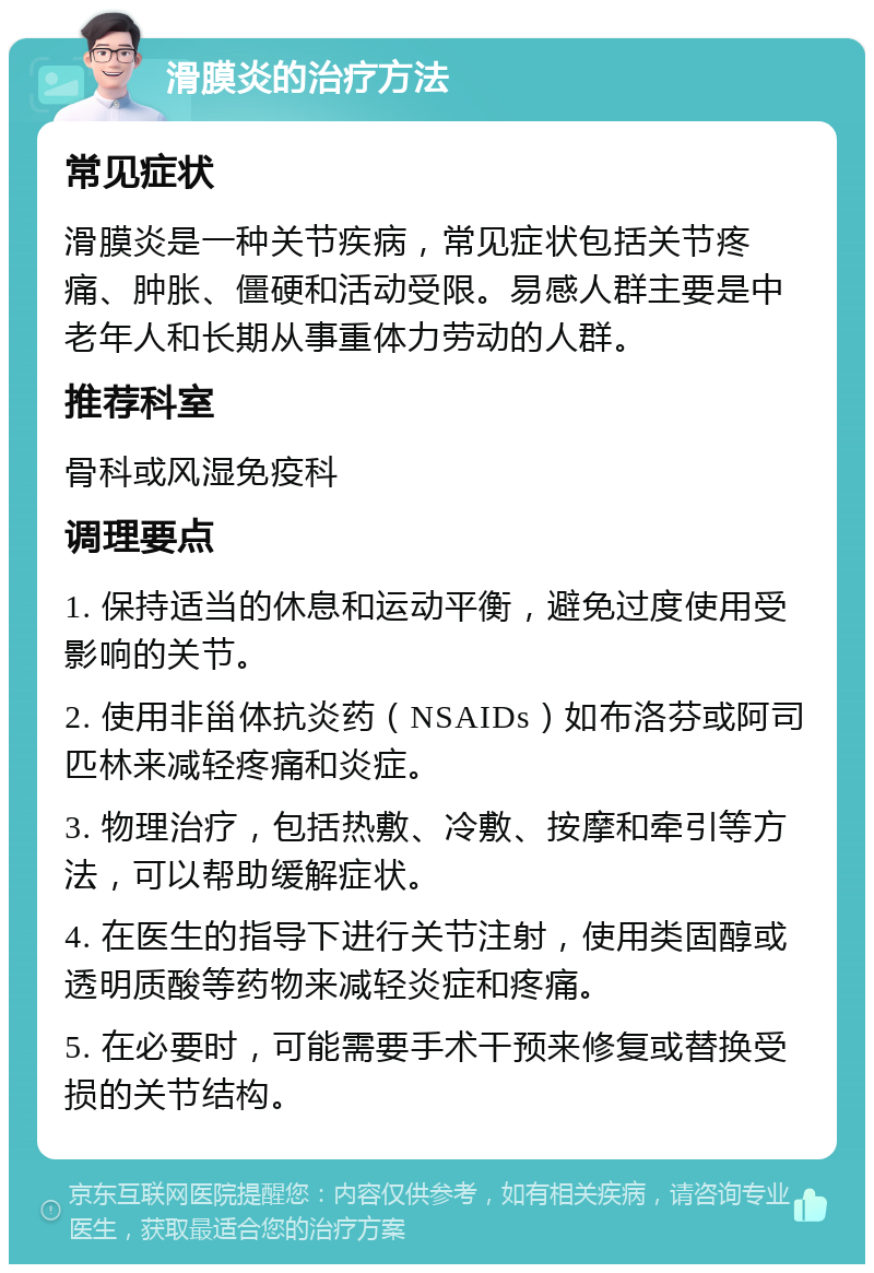 滑膜炎的治疗方法 常见症状 滑膜炎是一种关节疾病，常见症状包括关节疼痛、肿胀、僵硬和活动受限。易感人群主要是中老年人和长期从事重体力劳动的人群。 推荐科室 骨科或风湿免疫科 调理要点 1. 保持适当的休息和运动平衡，避免过度使用受影响的关节。 2. 使用非甾体抗炎药（NSAIDs）如布洛芬或阿司匹林来减轻疼痛和炎症。 3. 物理治疗，包括热敷、冷敷、按摩和牵引等方法，可以帮助缓解症状。 4. 在医生的指导下进行关节注射，使用类固醇或透明质酸等药物来减轻炎症和疼痛。 5. 在必要时，可能需要手术干预来修复或替换受损的关节结构。