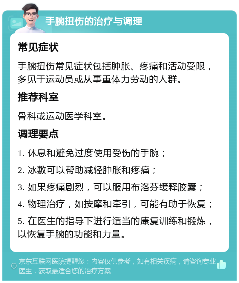 手腕扭伤的治疗与调理 常见症状 手腕扭伤常见症状包括肿胀、疼痛和活动受限，多见于运动员或从事重体力劳动的人群。 推荐科室 骨科或运动医学科室。 调理要点 1. 休息和避免过度使用受伤的手腕； 2. 冰敷可以帮助减轻肿胀和疼痛； 3. 如果疼痛剧烈，可以服用布洛芬缓释胶囊； 4. 物理治疗，如按摩和牵引，可能有助于恢复； 5. 在医生的指导下进行适当的康复训练和锻炼，以恢复手腕的功能和力量。