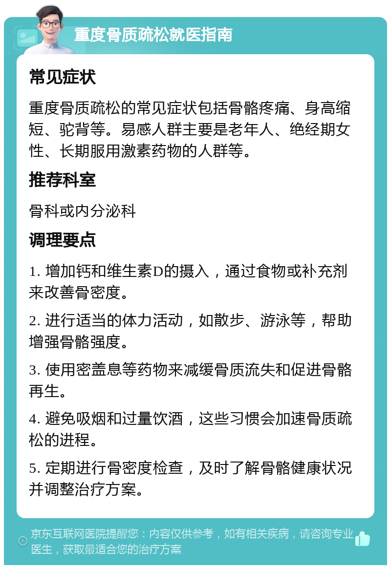 重度骨质疏松就医指南 常见症状 重度骨质疏松的常见症状包括骨骼疼痛、身高缩短、驼背等。易感人群主要是老年人、绝经期女性、长期服用激素药物的人群等。 推荐科室 骨科或内分泌科 调理要点 1. 增加钙和维生素D的摄入，通过食物或补充剂来改善骨密度。 2. 进行适当的体力活动，如散步、游泳等，帮助增强骨骼强度。 3. 使用密盖息等药物来减缓骨质流失和促进骨骼再生。 4. 避免吸烟和过量饮酒，这些习惯会加速骨质疏松的进程。 5. 定期进行骨密度检查，及时了解骨骼健康状况并调整治疗方案。