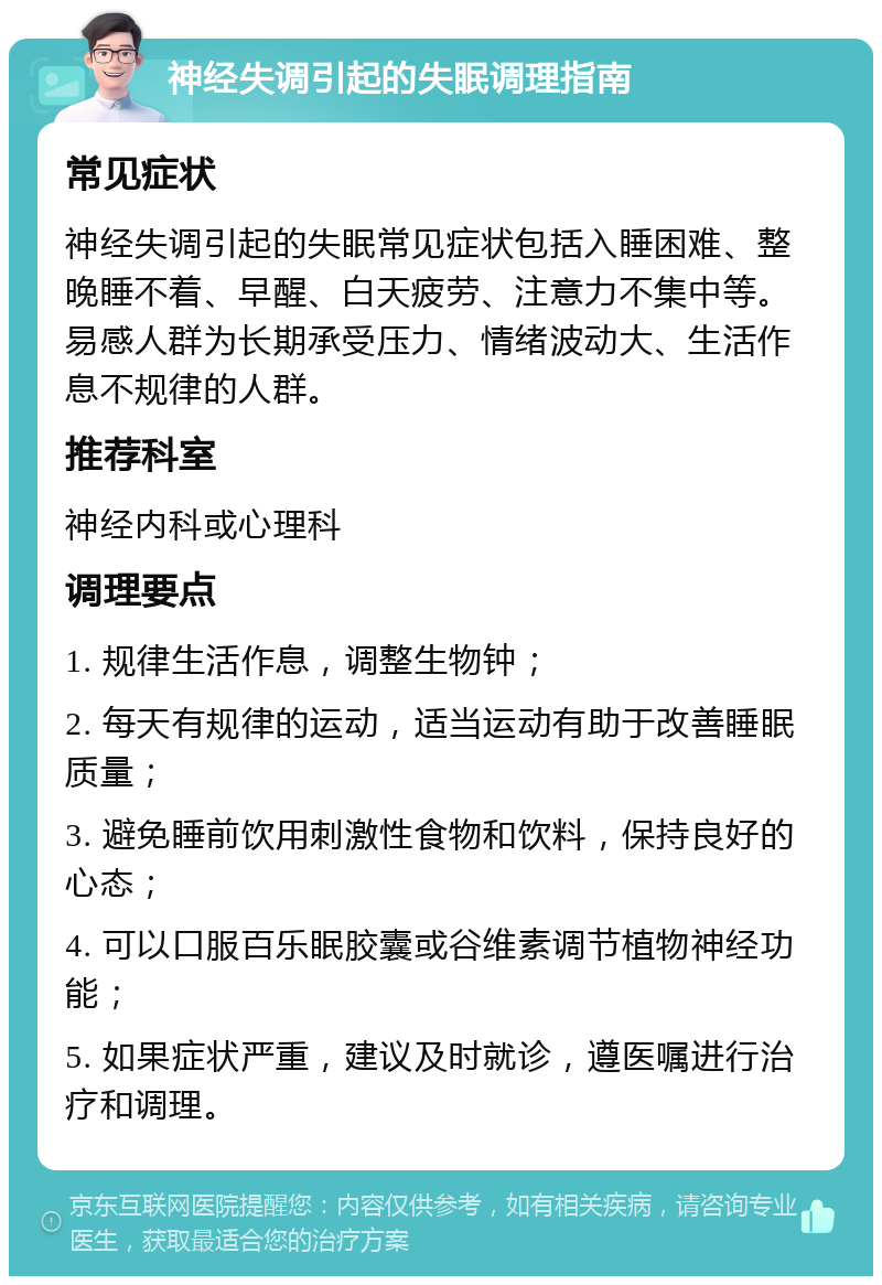 神经失调引起的失眠调理指南 常见症状 神经失调引起的失眠常见症状包括入睡困难、整晚睡不着、早醒、白天疲劳、注意力不集中等。易感人群为长期承受压力、情绪波动大、生活作息不规律的人群。 推荐科室 神经内科或心理科 调理要点 1. 规律生活作息，调整生物钟； 2. 每天有规律的运动，适当运动有助于改善睡眠质量； 3. 避免睡前饮用刺激性食物和饮料，保持良好的心态； 4. 可以口服百乐眠胶囊或谷维素调节植物神经功能； 5. 如果症状严重，建议及时就诊，遵医嘱进行治疗和调理。