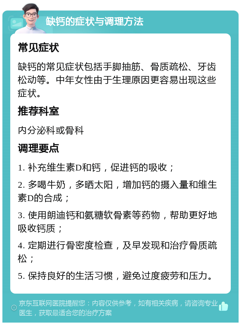 缺钙的症状与调理方法 常见症状 缺钙的常见症状包括手脚抽筋、骨质疏松、牙齿松动等。中年女性由于生理原因更容易出现这些症状。 推荐科室 内分泌科或骨科 调理要点 1. 补充维生素D和钙，促进钙的吸收； 2. 多喝牛奶，多晒太阳，增加钙的摄入量和维生素D的合成； 3. 使用朗迪钙和氨糖软骨素等药物，帮助更好地吸收钙质； 4. 定期进行骨密度检查，及早发现和治疗骨质疏松； 5. 保持良好的生活习惯，避免过度疲劳和压力。