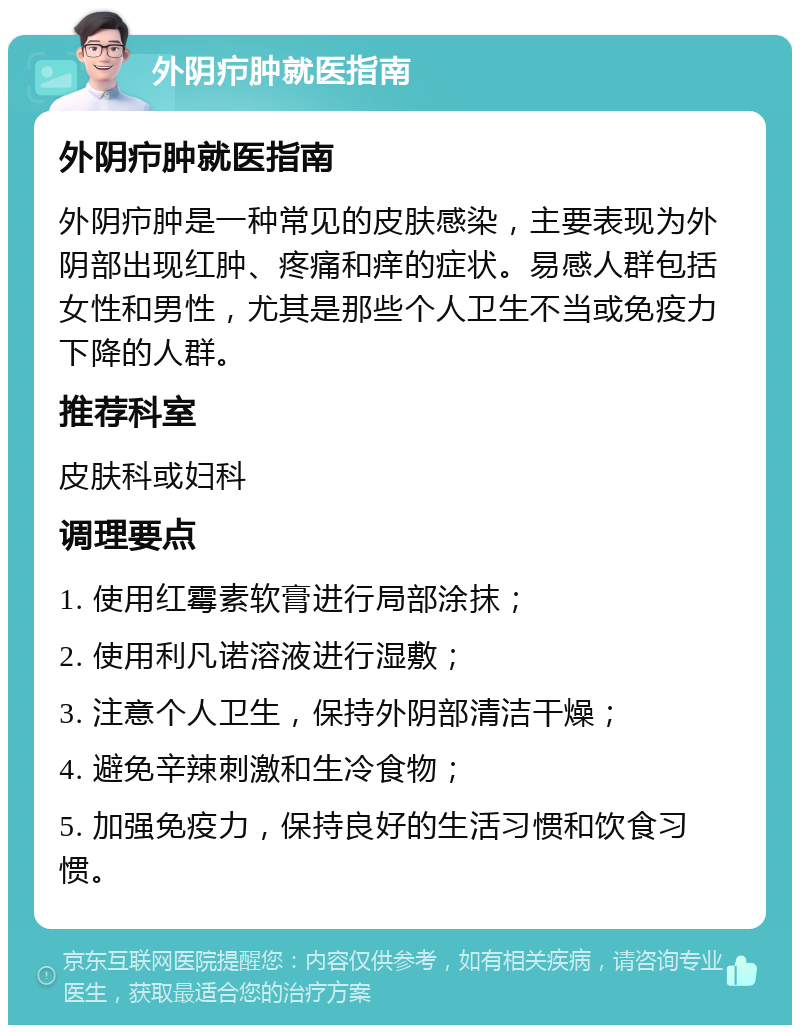 外阴疖肿就医指南 外阴疖肿就医指南 外阴疖肿是一种常见的皮肤感染，主要表现为外阴部出现红肿、疼痛和痒的症状。易感人群包括女性和男性，尤其是那些个人卫生不当或免疫力下降的人群。 推荐科室 皮肤科或妇科 调理要点 1. 使用红霉素软膏进行局部涂抹； 2. 使用利凡诺溶液进行湿敷； 3. 注意个人卫生，保持外阴部清洁干燥； 4. 避免辛辣刺激和生冷食物； 5. 加强免疫力，保持良好的生活习惯和饮食习惯。