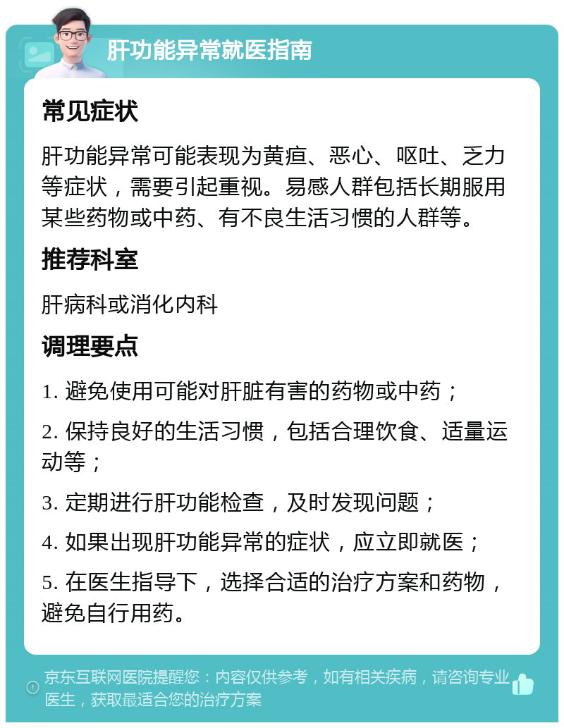 肝功能异常就医指南 常见症状 肝功能异常可能表现为黄疸、恶心、呕吐、乏力等症状，需要引起重视。易感人群包括长期服用某些药物或中药、有不良生活习惯的人群等。 推荐科室 肝病科或消化内科 调理要点 1. 避免使用可能对肝脏有害的药物或中药； 2. 保持良好的生活习惯，包括合理饮食、适量运动等； 3. 定期进行肝功能检查，及时发现问题； 4. 如果出现肝功能异常的症状，应立即就医； 5. 在医生指导下，选择合适的治疗方案和药物，避免自行用药。