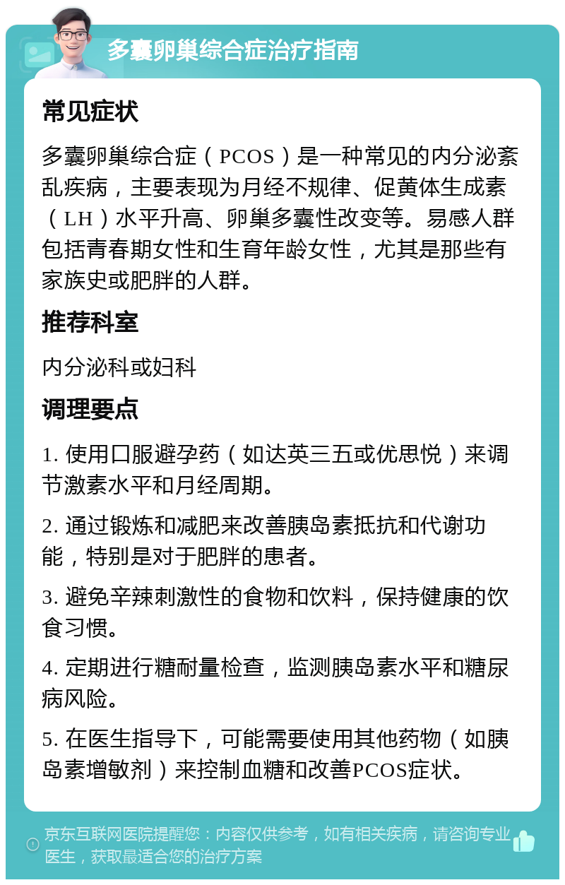 多囊卵巢综合症治疗指南 常见症状 多囊卵巢综合症（PCOS）是一种常见的内分泌紊乱疾病，主要表现为月经不规律、促黄体生成素（LH）水平升高、卵巢多囊性改变等。易感人群包括青春期女性和生育年龄女性，尤其是那些有家族史或肥胖的人群。 推荐科室 内分泌科或妇科 调理要点 1. 使用口服避孕药（如达英三五或优思悦）来调节激素水平和月经周期。 2. 通过锻炼和减肥来改善胰岛素抵抗和代谢功能，特别是对于肥胖的患者。 3. 避免辛辣刺激性的食物和饮料，保持健康的饮食习惯。 4. 定期进行糖耐量检查，监测胰岛素水平和糖尿病风险。 5. 在医生指导下，可能需要使用其他药物（如胰岛素增敏剂）来控制血糖和改善PCOS症状。