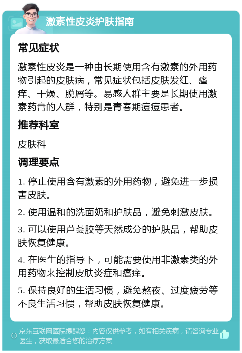 激素性皮炎护肤指南 常见症状 激素性皮炎是一种由长期使用含有激素的外用药物引起的皮肤病，常见症状包括皮肤发红、瘙痒、干燥、脱屑等。易感人群主要是长期使用激素药膏的人群，特别是青春期痘痘患者。 推荐科室 皮肤科 调理要点 1. 停止使用含有激素的外用药物，避免进一步损害皮肤。 2. 使用温和的洗面奶和护肤品，避免刺激皮肤。 3. 可以使用芦荟胶等天然成分的护肤品，帮助皮肤恢复健康。 4. 在医生的指导下，可能需要使用非激素类的外用药物来控制皮肤炎症和瘙痒。 5. 保持良好的生活习惯，避免熬夜、过度疲劳等不良生活习惯，帮助皮肤恢复健康。