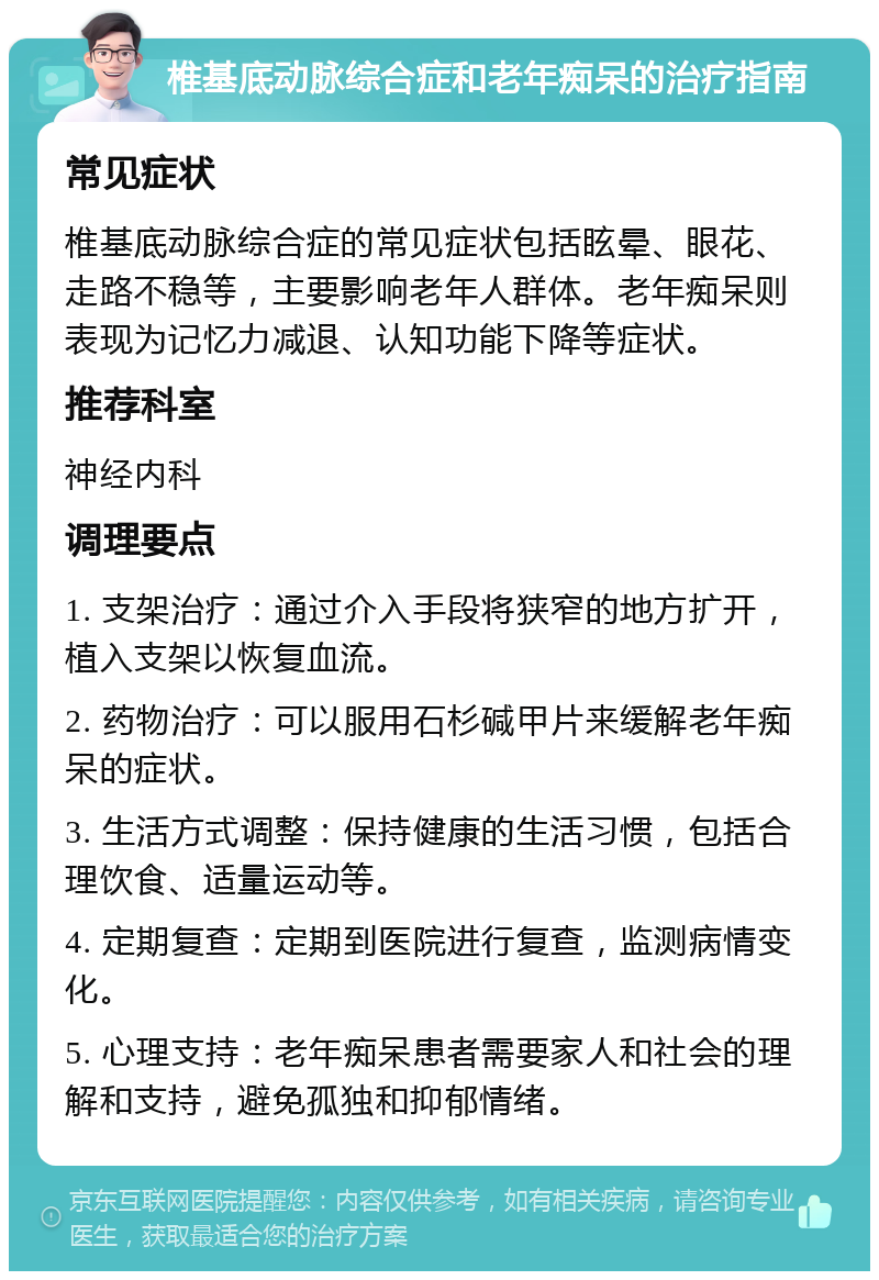 椎基底动脉综合症和老年痴呆的治疗指南 常见症状 椎基底动脉综合症的常见症状包括眩晕、眼花、走路不稳等，主要影响老年人群体。老年痴呆则表现为记忆力减退、认知功能下降等症状。 推荐科室 神经内科 调理要点 1. 支架治疗：通过介入手段将狭窄的地方扩开，植入支架以恢复血流。 2. 药物治疗：可以服用石杉碱甲片来缓解老年痴呆的症状。 3. 生活方式调整：保持健康的生活习惯，包括合理饮食、适量运动等。 4. 定期复查：定期到医院进行复查，监测病情变化。 5. 心理支持：老年痴呆患者需要家人和社会的理解和支持，避免孤独和抑郁情绪。