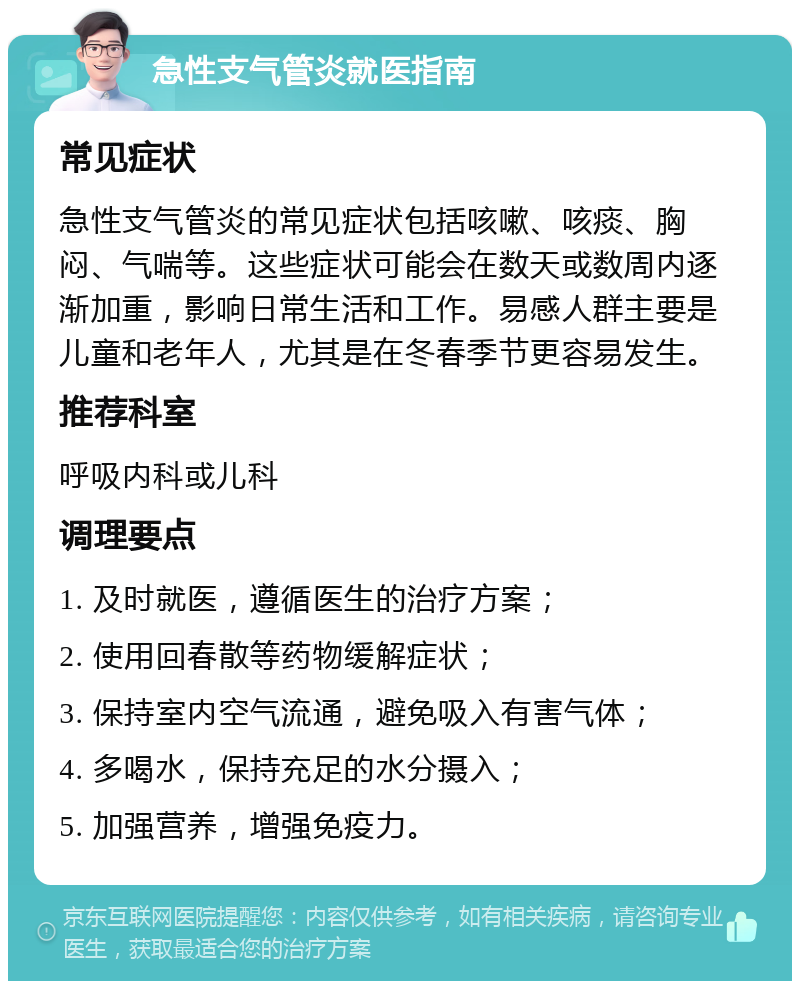 急性支气管炎就医指南 常见症状 急性支气管炎的常见症状包括咳嗽、咳痰、胸闷、气喘等。这些症状可能会在数天或数周内逐渐加重，影响日常生活和工作。易感人群主要是儿童和老年人，尤其是在冬春季节更容易发生。 推荐科室 呼吸内科或儿科 调理要点 1. 及时就医，遵循医生的治疗方案； 2. 使用回春散等药物缓解症状； 3. 保持室内空气流通，避免吸入有害气体； 4. 多喝水，保持充足的水分摄入； 5. 加强营养，增强免疫力。