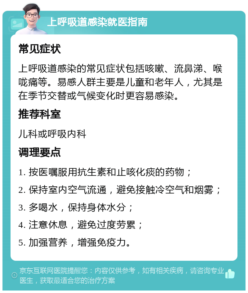 上呼吸道感染就医指南 常见症状 上呼吸道感染的常见症状包括咳嗽、流鼻涕、喉咙痛等。易感人群主要是儿童和老年人，尤其是在季节交替或气候变化时更容易感染。 推荐科室 儿科或呼吸内科 调理要点 1. 按医嘱服用抗生素和止咳化痰的药物； 2. 保持室内空气流通，避免接触冷空气和烟雾； 3. 多喝水，保持身体水分； 4. 注意休息，避免过度劳累； 5. 加强营养，增强免疫力。