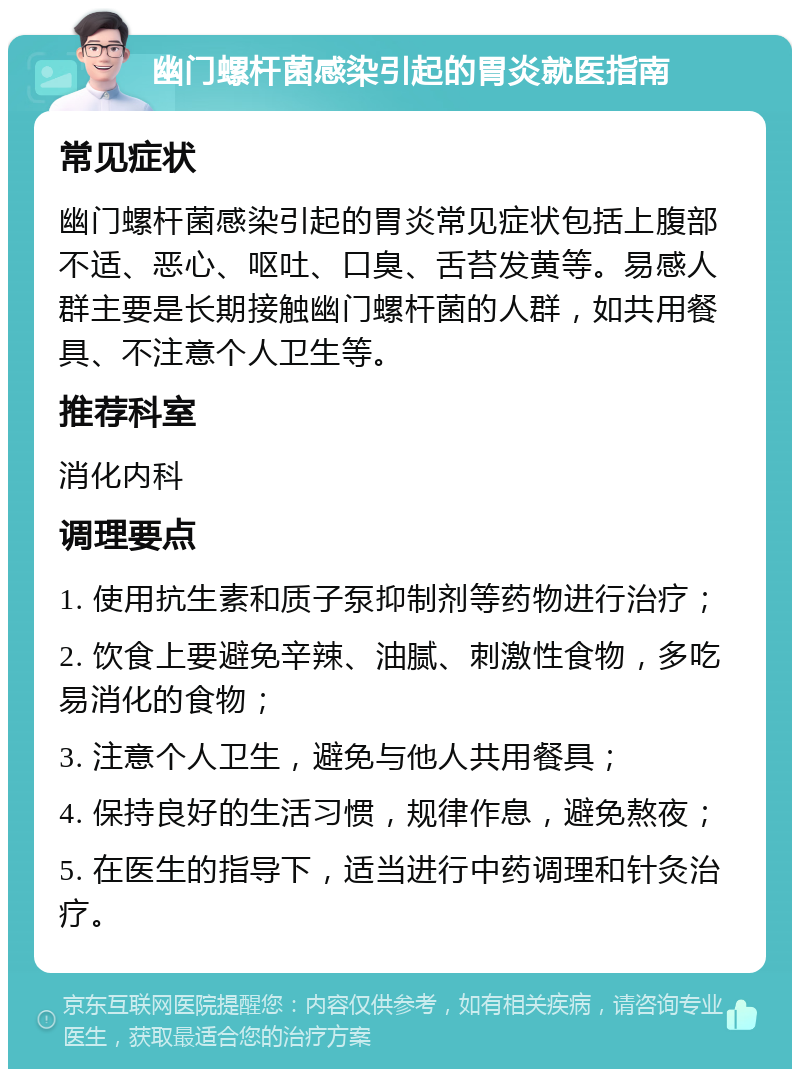 幽门螺杆菌感染引起的胃炎就医指南 常见症状 幽门螺杆菌感染引起的胃炎常见症状包括上腹部不适、恶心、呕吐、口臭、舌苔发黄等。易感人群主要是长期接触幽门螺杆菌的人群，如共用餐具、不注意个人卫生等。 推荐科室 消化内科 调理要点 1. 使用抗生素和质子泵抑制剂等药物进行治疗； 2. 饮食上要避免辛辣、油腻、刺激性食物，多吃易消化的食物； 3. 注意个人卫生，避免与他人共用餐具； 4. 保持良好的生活习惯，规律作息，避免熬夜； 5. 在医生的指导下，适当进行中药调理和针灸治疗。