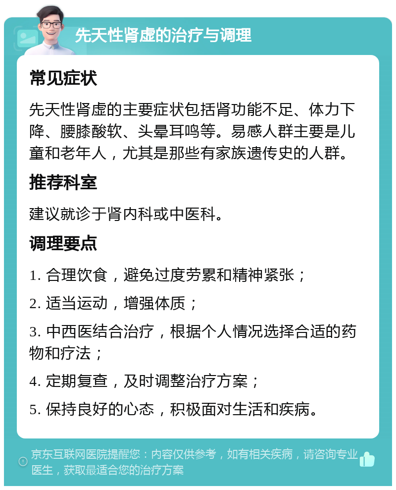 先天性肾虚的治疗与调理 常见症状 先天性肾虚的主要症状包括肾功能不足、体力下降、腰膝酸软、头晕耳鸣等。易感人群主要是儿童和老年人，尤其是那些有家族遗传史的人群。 推荐科室 建议就诊于肾内科或中医科。 调理要点 1. 合理饮食，避免过度劳累和精神紧张； 2. 适当运动，增强体质； 3. 中西医结合治疗，根据个人情况选择合适的药物和疗法； 4. 定期复查，及时调整治疗方案； 5. 保持良好的心态，积极面对生活和疾病。