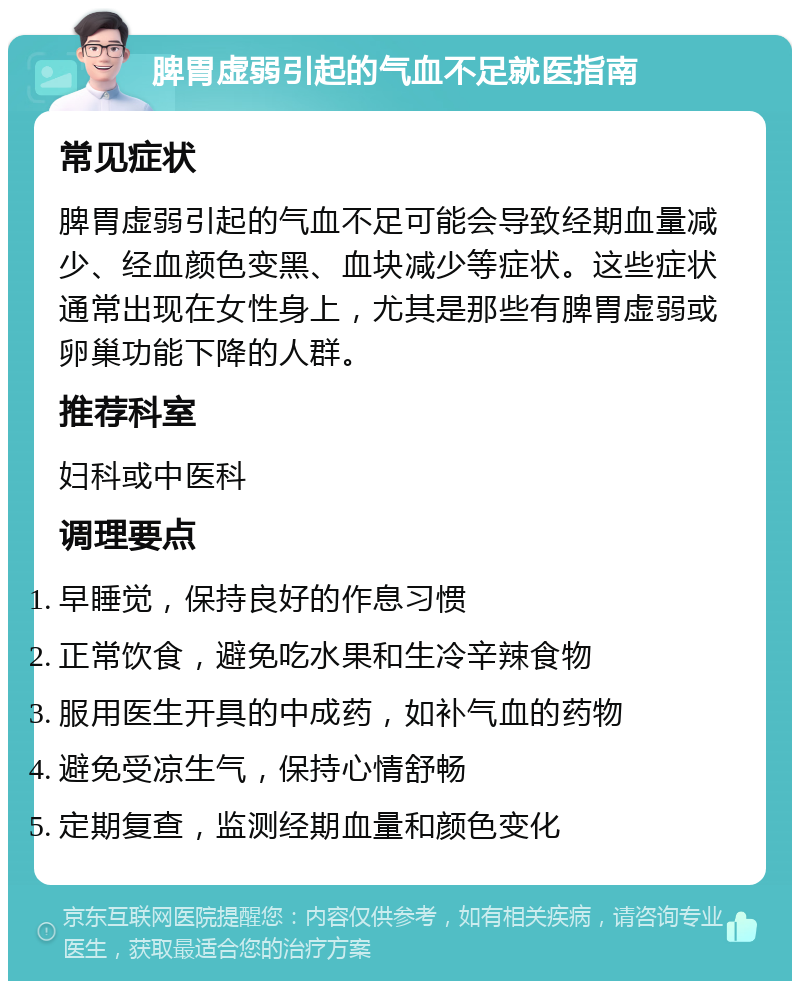 脾胃虚弱引起的气血不足就医指南 常见症状 脾胃虚弱引起的气血不足可能会导致经期血量减少、经血颜色变黑、血块减少等症状。这些症状通常出现在女性身上，尤其是那些有脾胃虚弱或卵巢功能下降的人群。 推荐科室 妇科或中医科 调理要点 早睡觉，保持良好的作息习惯 正常饮食，避免吃水果和生冷辛辣食物 服用医生开具的中成药，如补气血的药物 避免受凉生气，保持心情舒畅 定期复查，监测经期血量和颜色变化