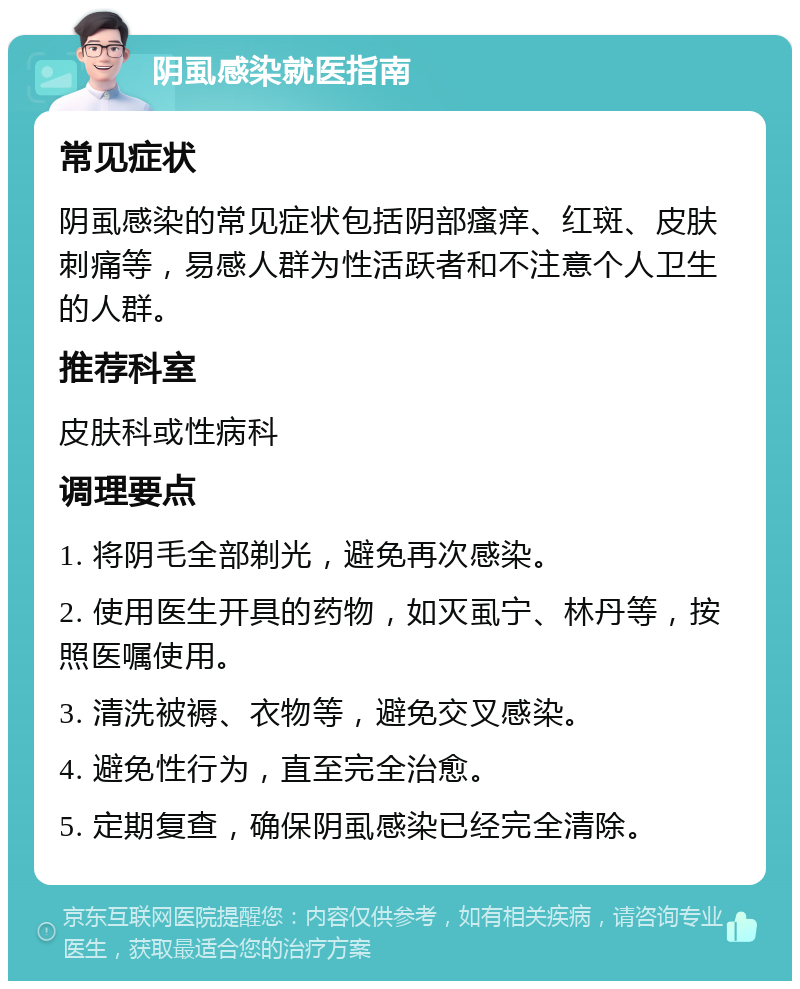 阴虱感染就医指南 常见症状 阴虱感染的常见症状包括阴部瘙痒、红斑、皮肤刺痛等，易感人群为性活跃者和不注意个人卫生的人群。 推荐科室 皮肤科或性病科 调理要点 1. 将阴毛全部剃光，避免再次感染。 2. 使用医生开具的药物，如灭虱宁、林丹等，按照医嘱使用。 3. 清洗被褥、衣物等，避免交叉感染。 4. 避免性行为，直至完全治愈。 5. 定期复查，确保阴虱感染已经完全清除。