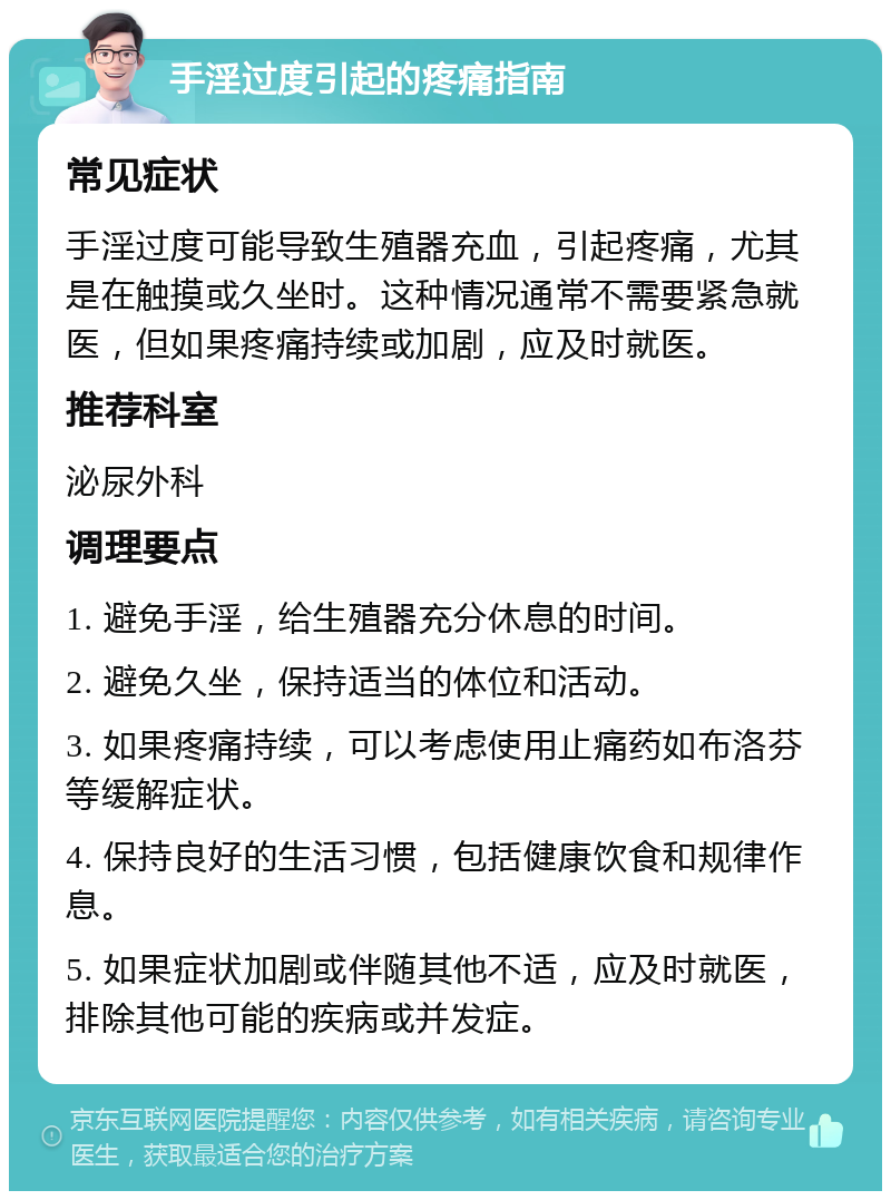 手淫过度引起的疼痛指南 常见症状 手淫过度可能导致生殖器充血，引起疼痛，尤其是在触摸或久坐时。这种情况通常不需要紧急就医，但如果疼痛持续或加剧，应及时就医。 推荐科室 泌尿外科 调理要点 1. 避免手淫，给生殖器充分休息的时间。 2. 避免久坐，保持适当的体位和活动。 3. 如果疼痛持续，可以考虑使用止痛药如布洛芬等缓解症状。 4. 保持良好的生活习惯，包括健康饮食和规律作息。 5. 如果症状加剧或伴随其他不适，应及时就医，排除其他可能的疾病或并发症。