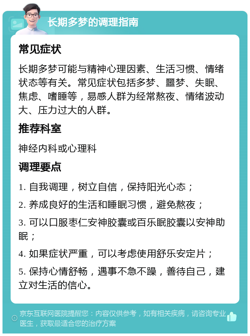 长期多梦的调理指南 常见症状 长期多梦可能与精神心理因素、生活习惯、情绪状态等有关。常见症状包括多梦、噩梦、失眠、焦虑、嗜睡等，易感人群为经常熬夜、情绪波动大、压力过大的人群。 推荐科室 神经内科或心理科 调理要点 1. 自我调理，树立自信，保持阳光心态； 2. 养成良好的生活和睡眠习惯，避免熬夜； 3. 可以口服枣仁安神胶囊或百乐眠胶囊以安神助眠； 4. 如果症状严重，可以考虑使用舒乐安定片； 5. 保持心情舒畅，遇事不急不躁，善待自己，建立对生活的信心。