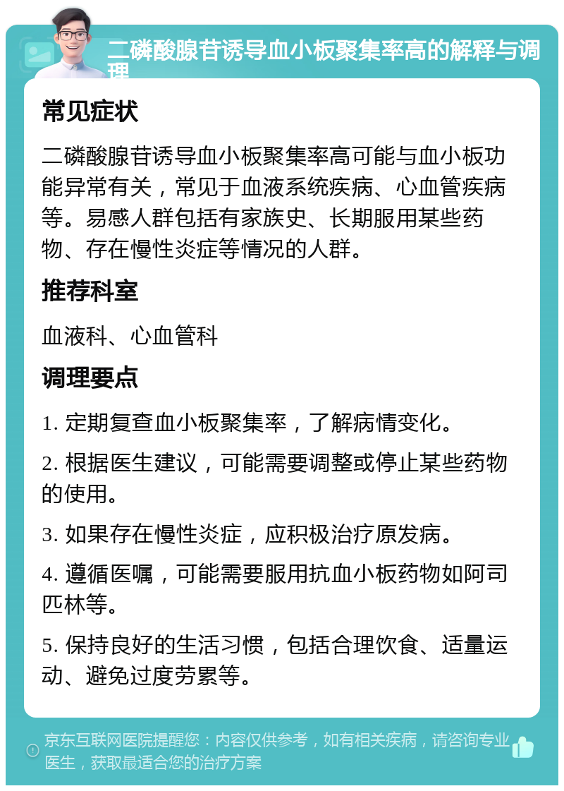 二磷酸腺苷诱导血小板聚集率高的解释与调理 常见症状 二磷酸腺苷诱导血小板聚集率高可能与血小板功能异常有关，常见于血液系统疾病、心血管疾病等。易感人群包括有家族史、长期服用某些药物、存在慢性炎症等情况的人群。 推荐科室 血液科、心血管科 调理要点 1. 定期复查血小板聚集率，了解病情变化。 2. 根据医生建议，可能需要调整或停止某些药物的使用。 3. 如果存在慢性炎症，应积极治疗原发病。 4. 遵循医嘱，可能需要服用抗血小板药物如阿司匹林等。 5. 保持良好的生活习惯，包括合理饮食、适量运动、避免过度劳累等。