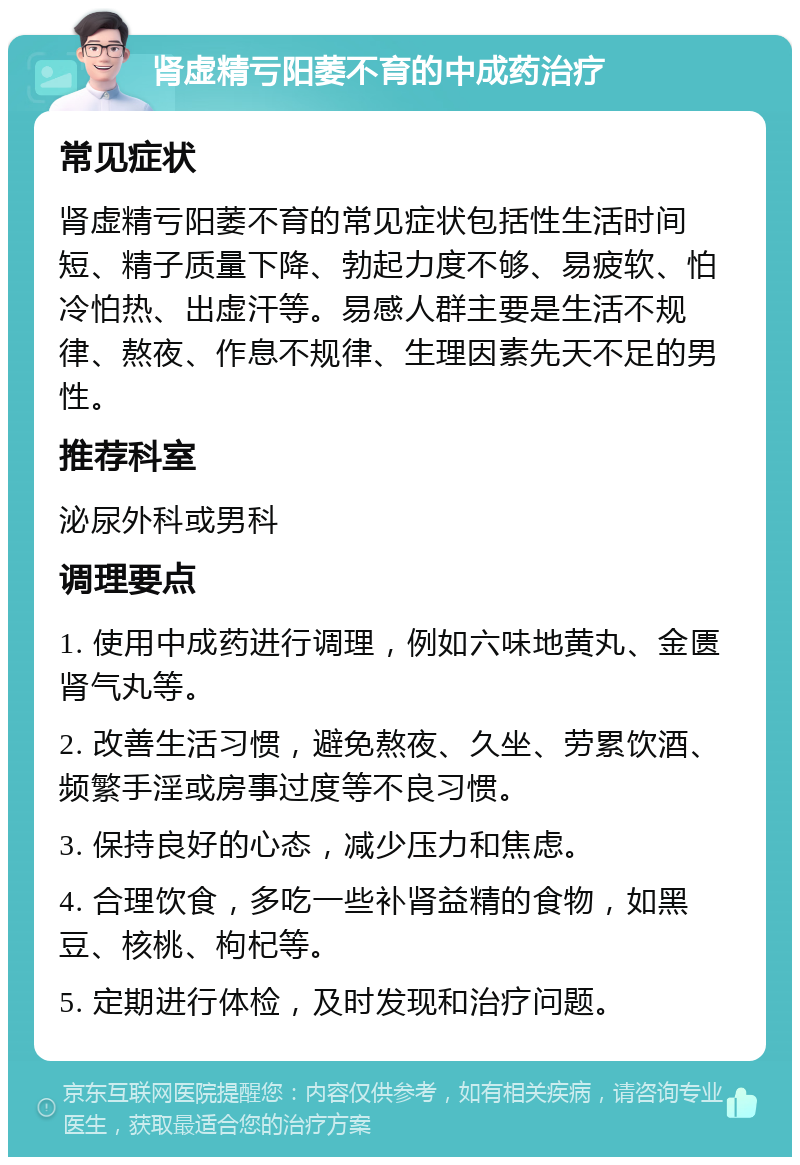 肾虚精亏阳萎不育的中成药治疗 常见症状 肾虚精亏阳萎不育的常见症状包括性生活时间短、精子质量下降、勃起力度不够、易疲软、怕冷怕热、出虚汗等。易感人群主要是生活不规律、熬夜、作息不规律、生理因素先天不足的男性。 推荐科室 泌尿外科或男科 调理要点 1. 使用中成药进行调理，例如六味地黄丸、金匮肾气丸等。 2. 改善生活习惯，避免熬夜、久坐、劳累饮酒、频繁手淫或房事过度等不良习惯。 3. 保持良好的心态，减少压力和焦虑。 4. 合理饮食，多吃一些补肾益精的食物，如黑豆、核桃、枸杞等。 5. 定期进行体检，及时发现和治疗问题。