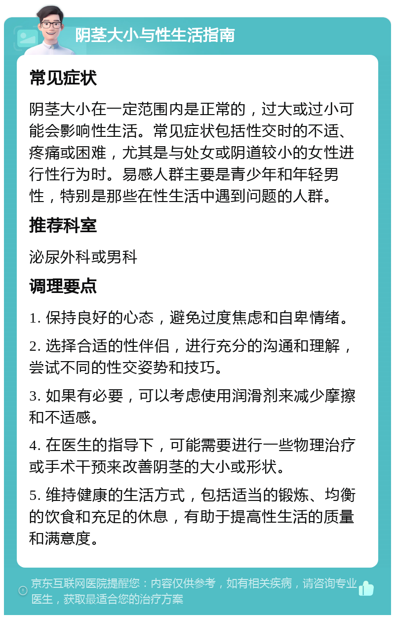 阴茎大小与性生活指南 常见症状 阴茎大小在一定范围内是正常的，过大或过小可能会影响性生活。常见症状包括性交时的不适、疼痛或困难，尤其是与处女或阴道较小的女性进行性行为时。易感人群主要是青少年和年轻男性，特别是那些在性生活中遇到问题的人群。 推荐科室 泌尿外科或男科 调理要点 1. 保持良好的心态，避免过度焦虑和自卑情绪。 2. 选择合适的性伴侣，进行充分的沟通和理解，尝试不同的性交姿势和技巧。 3. 如果有必要，可以考虑使用润滑剂来减少摩擦和不适感。 4. 在医生的指导下，可能需要进行一些物理治疗或手术干预来改善阴茎的大小或形状。 5. 维持健康的生活方式，包括适当的锻炼、均衡的饮食和充足的休息，有助于提高性生活的质量和满意度。