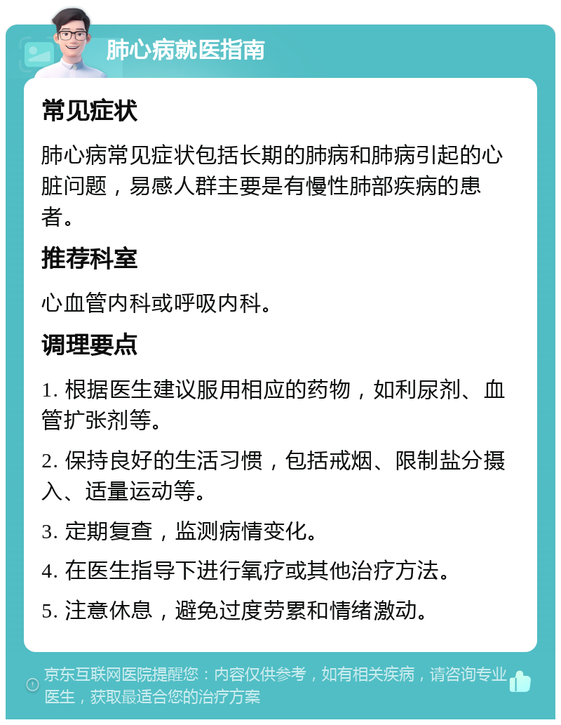 肺心病就医指南 常见症状 肺心病常见症状包括长期的肺病和肺病引起的心脏问题，易感人群主要是有慢性肺部疾病的患者。 推荐科室 心血管内科或呼吸内科。 调理要点 1. 根据医生建议服用相应的药物，如利尿剂、血管扩张剂等。 2. 保持良好的生活习惯，包括戒烟、限制盐分摄入、适量运动等。 3. 定期复查，监测病情变化。 4. 在医生指导下进行氧疗或其他治疗方法。 5. 注意休息，避免过度劳累和情绪激动。