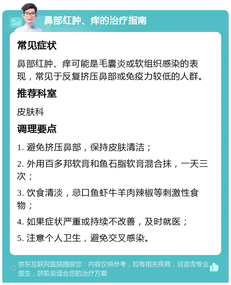 鼻部红肿、痒的治疗指南 常见症状 鼻部红肿、痒可能是毛囊炎或软组织感染的表现，常见于反复挤压鼻部或免疫力较低的人群。 推荐科室 皮肤科 调理要点 1. 避免挤压鼻部，保持皮肤清洁； 2. 外用百多邦软膏和鱼石脂软膏混合抹，一天三次； 3. 饮食清淡，忌口鱼虾牛羊肉辣椒等刺激性食物； 4. 如果症状严重或持续不改善，及时就医； 5. 注意个人卫生，避免交叉感染。