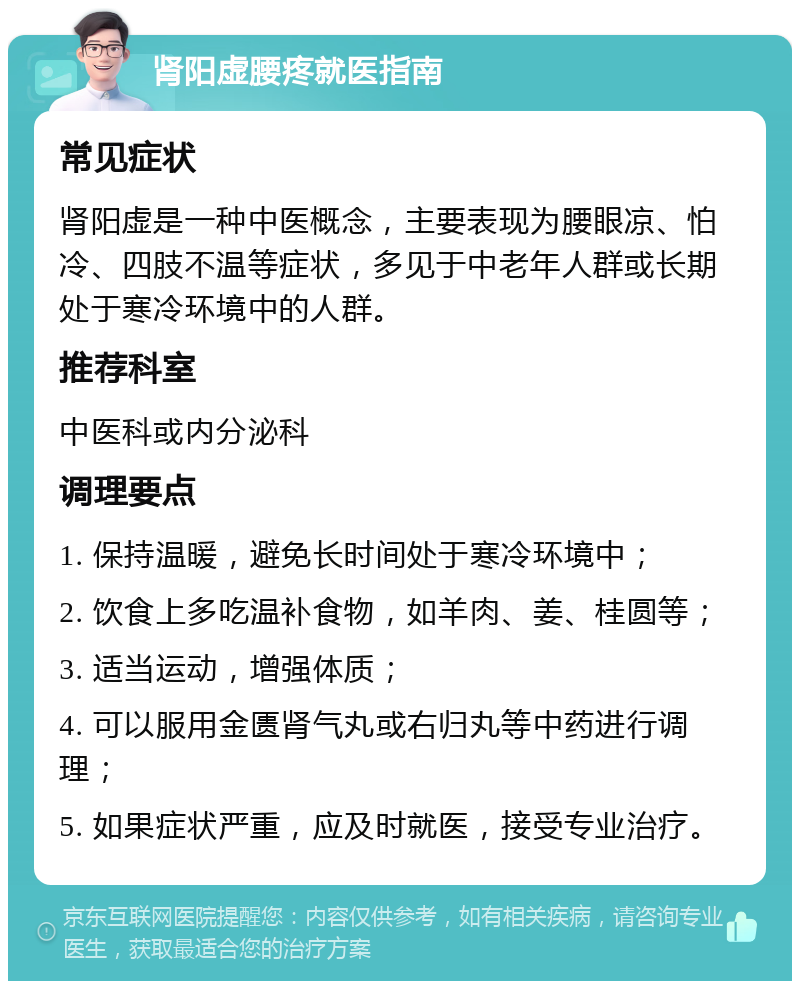 肾阳虚腰疼就医指南 常见症状 肾阳虚是一种中医概念，主要表现为腰眼凉、怕冷、四肢不温等症状，多见于中老年人群或长期处于寒冷环境中的人群。 推荐科室 中医科或内分泌科 调理要点 1. 保持温暖，避免长时间处于寒冷环境中； 2. 饮食上多吃温补食物，如羊肉、姜、桂圆等； 3. 适当运动，增强体质； 4. 可以服用金匮肾气丸或右归丸等中药进行调理； 5. 如果症状严重，应及时就医，接受专业治疗。