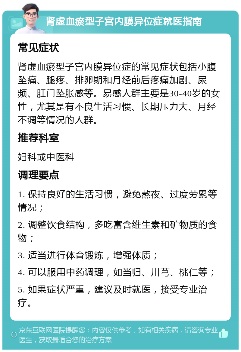 肾虚血瘀型子宫内膜异位症就医指南 常见症状 肾虚血瘀型子宫内膜异位症的常见症状包括小腹坠痛、腿疼、排卵期和月经前后疼痛加剧、尿频、肛门坠胀感等。易感人群主要是30-40岁的女性，尤其是有不良生活习惯、长期压力大、月经不调等情况的人群。 推荐科室 妇科或中医科 调理要点 1. 保持良好的生活习惯，避免熬夜、过度劳累等情况； 2. 调整饮食结构，多吃富含维生素和矿物质的食物； 3. 适当进行体育锻炼，增强体质； 4. 可以服用中药调理，如当归、川芎、桃仁等； 5. 如果症状严重，建议及时就医，接受专业治疗。